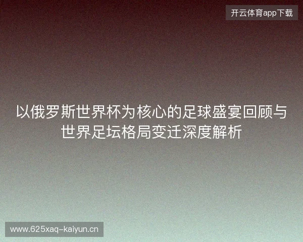 以俄罗斯世界杯为核心的足球盛宴回顾与世界足坛格局变迁深度解析